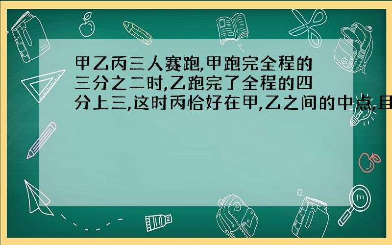 甲乙丙三人赛跑,甲跑完全程的三分之二时,乙跑完了全程的四分上三,这时丙恰好在甲,乙之间的中点,且他离终点350m,他们进