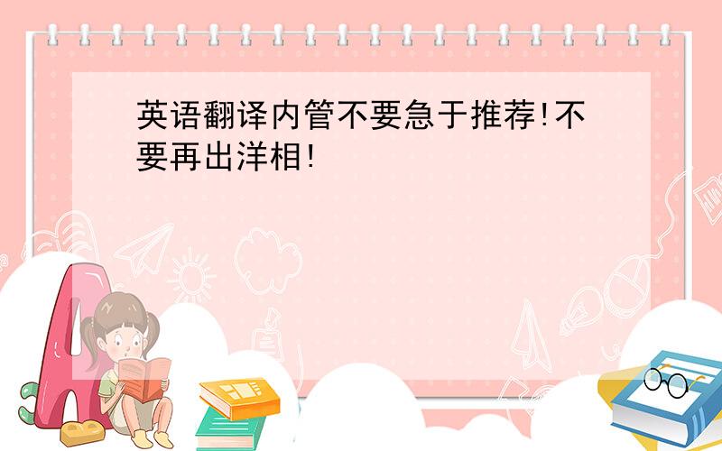 英语翻译内管不要急于推荐!不要再出洋相!