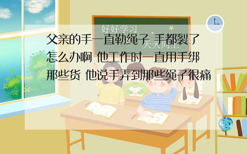 父亲的手一直勒绳子 手都裂了怎么办啊 他工作时一直用手绑那些货 他说手弄到那些绳子很痛