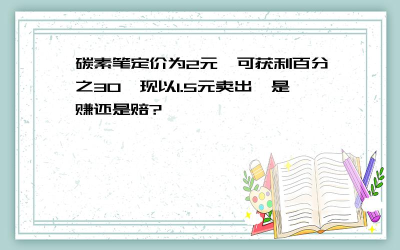 碳素笔定价为2元,可获利百分之30,现以1.5元卖出,是赚还是赔?