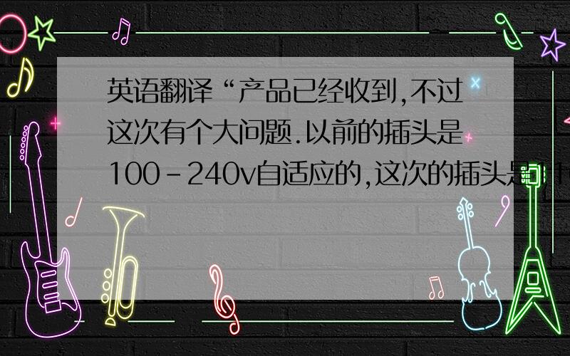 英语翻译“产品已经收到,不过这次有个大问题.以前的插头是100-240v自适应的,这次的插头是110-120v的,但中国