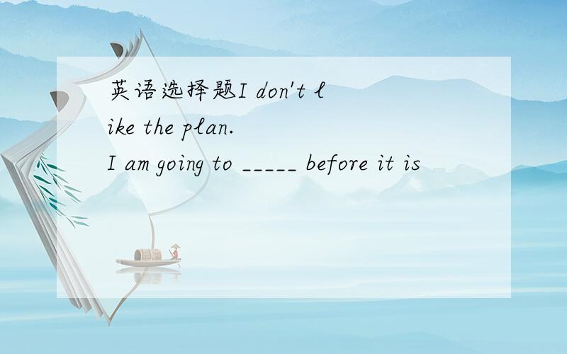 英语选择题I don't like the plan. I am going to _____ before it is