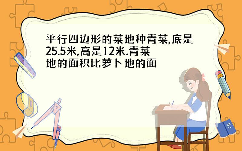 平行四边形的菜地种青菜,底是25.5米,高是12米.青菜地的面积比萝卜地的面