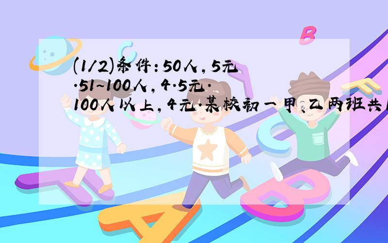 (1/2)条件：50人,5元.51～100人,4.5元.100人以上,4元.某校初一甲、乙两班共103人（其中...