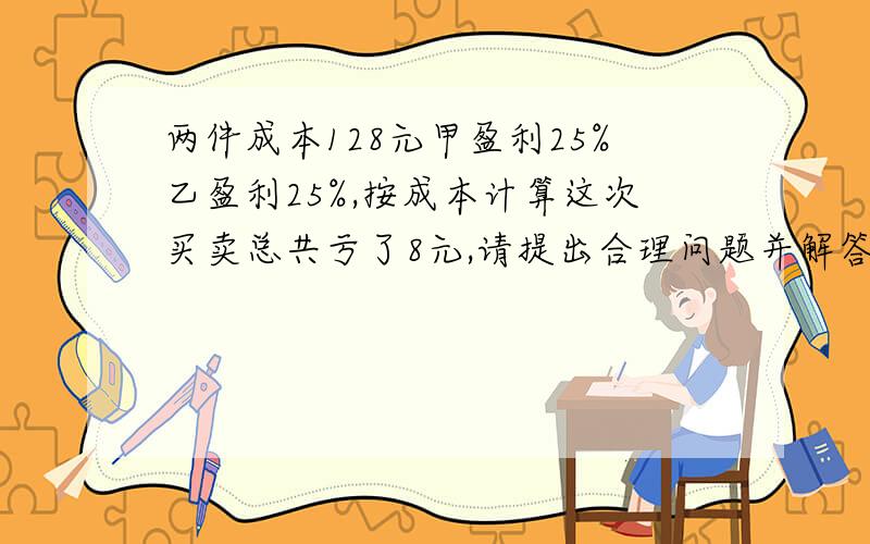 两件成本128元甲盈利25%乙盈利25%,按成本计算这次买卖总共亏了8元,请提出合理问题并解答