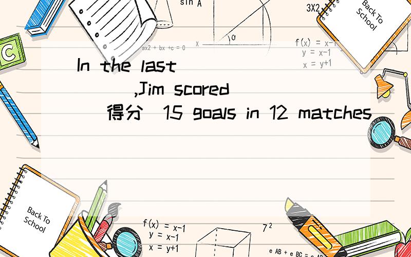 In the last _____,Jim scored (得分）15 goals in 12 matches