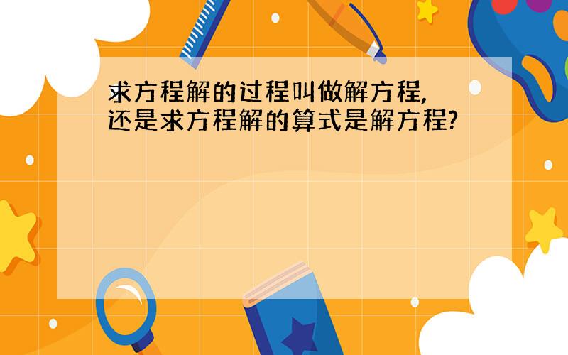 求方程解的过程叫做解方程, 还是求方程解的算式是解方程?