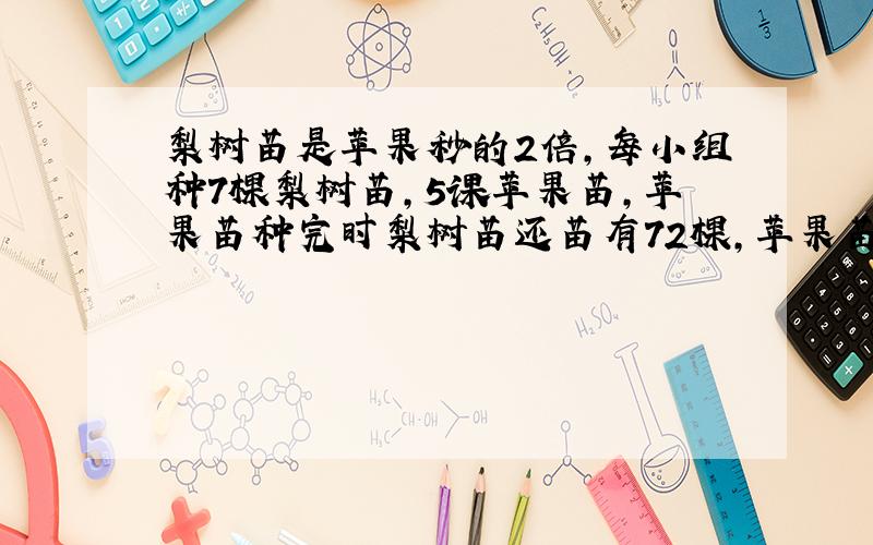 梨树苗是苹果秒的2倍,每小组种7棵梨树苗,5课苹果苗,苹果苗种完时梨树苗还苗有72棵,苹果苗和梨树苗各有