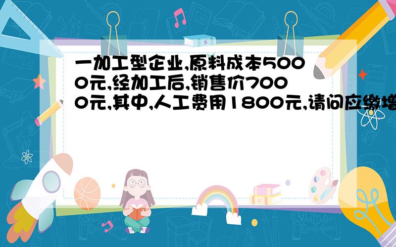 一加工型企业,原料成本5000元,经加工后,销售价7000元,其中,人工费用1800元,请问应缴增值税是多少?