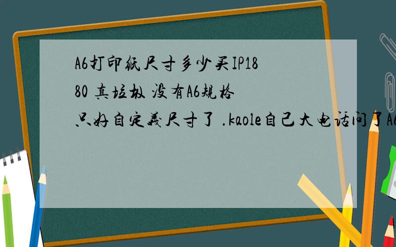 A6打印纸尺寸多少买IP1880 真垃圾 没有A6规格 只好自定义尺寸了 .kaole自己大电话问了A6尺寸(大六十四开