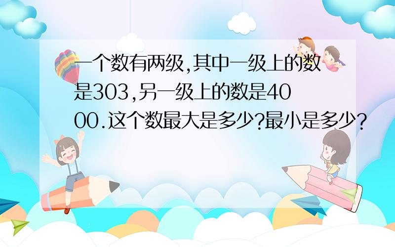 一个数有两级,其中一级上的数是303,另一级上的数是4000.这个数最大是多少?最小是多少?