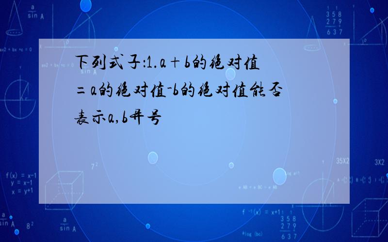 下列式子：1.a+b的绝对值=a的绝对值-b的绝对值能否表示a,b异号