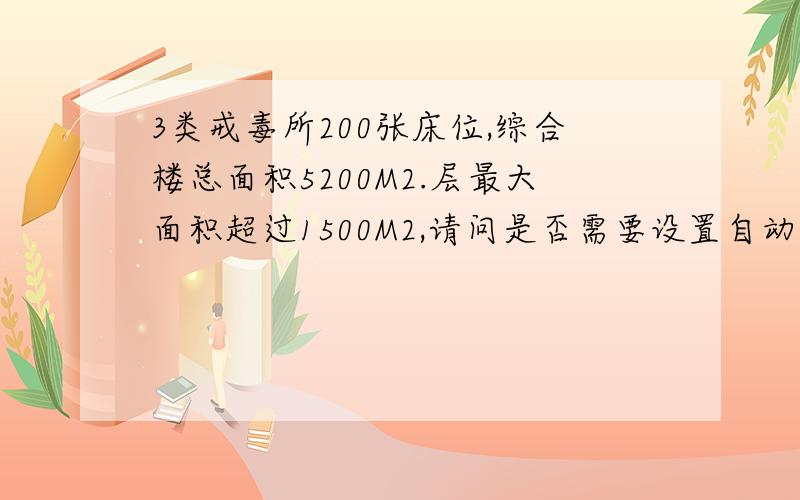 3类戒毒所200张床位,综合楼总面积5200M2.层最大面积超过1500M2,请问是否需要设置自动灭火系统?