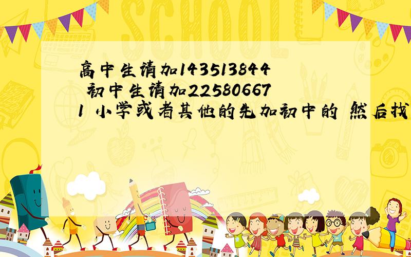 高中生请加143513844 初中生请加225806671 小学或者其他的先加初中的 然后找群主 大家好好相处