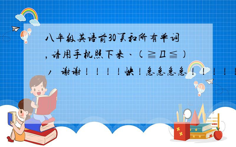 八年级英语前30页和所有单词，请用手机照下来ヽ(≧Д≦)ノ 谢谢！！！！快！急急急急！！！！！！