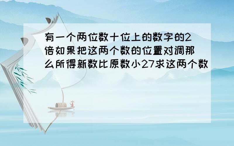 有一个两位数十位上的数字的2倍如果把这两个数的位置对调那么所得新数比原数小27求这两个数