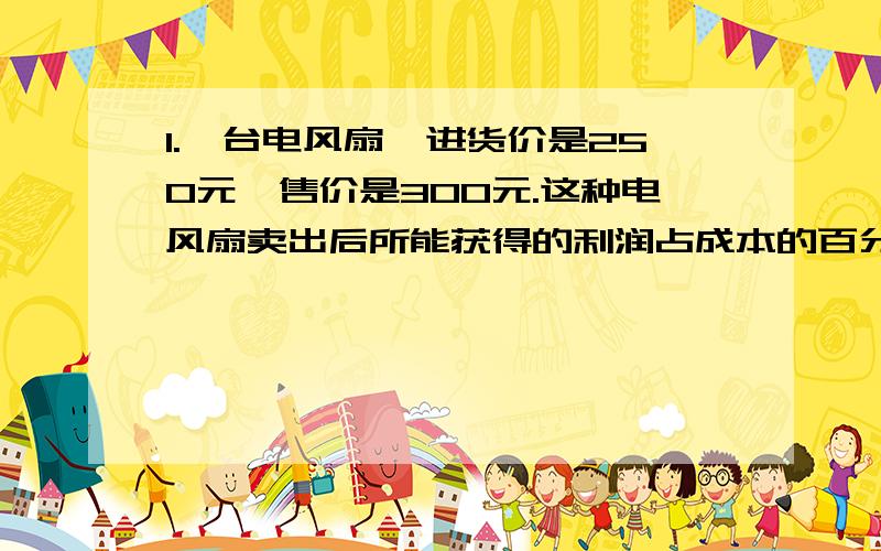 1.一台电风扇,进货价是250元,售价是300元.这种电风扇卖出后所能获得的利润占成本的百分之几.