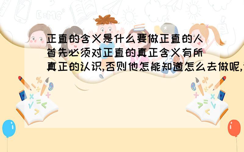 正直的含义是什么要做正直的人首先必须对正直的真正含义有所真正的认识,否则他怎能知道怎么去做呢,请各位好友指点秘经!谢谢