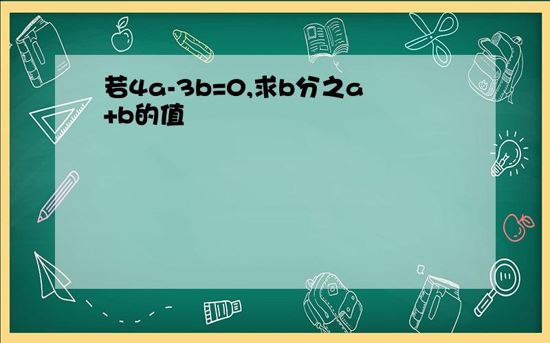 若4a-3b=0,求b分之a+b的值