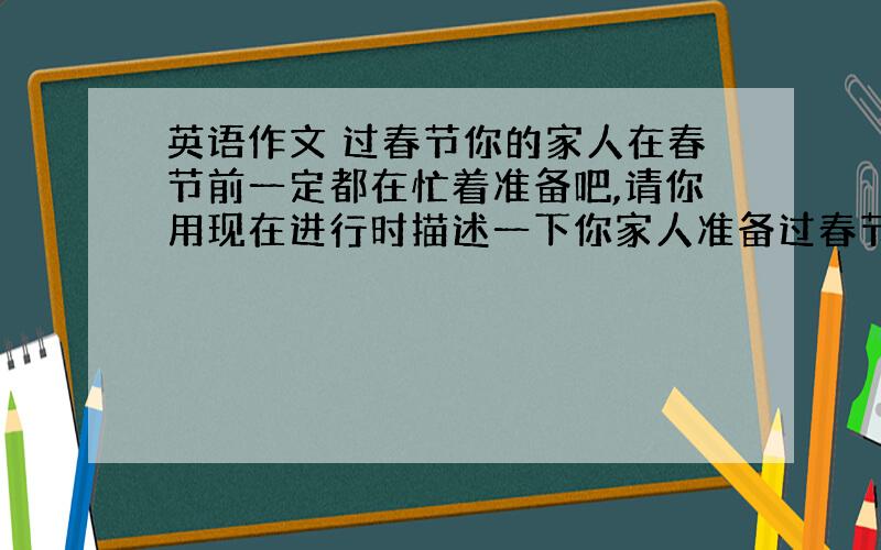 英语作文 过春节你的家人在春节前一定都在忙着准备吧,请你用现在进行时描述一下你家人准备过春节的情况.50词左右.