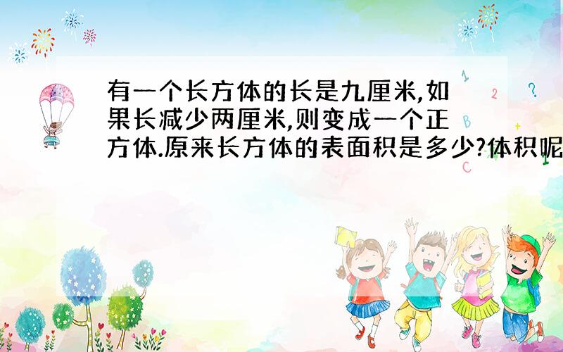 有一个长方体的长是九厘米,如果长减少两厘米,则变成一个正方体.原来长方体的表面积是多少?体积呢?