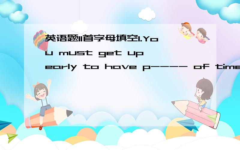 英语题11首字母填空1.You must get up early to have p---- of time to e