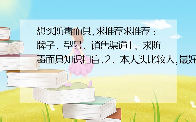 想买防毒面具,求推荐求推荐：牌子、型号、销售渠道1、求防毒面具知识扫盲.2、本人头比较大,最好戴起来方便点、又不影响密封