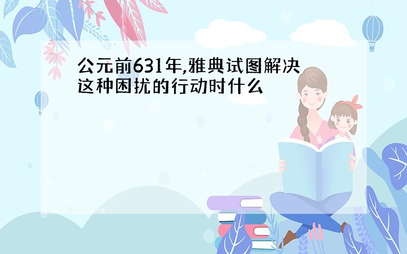 公元前631年,雅典试图解决这种困扰的行动时什么