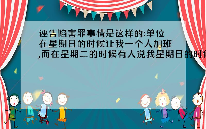 诬告陷害罪事情是这样的:单位在星期日的时候让我一个人加班,而在星期二的时候有人说我星期日的时候用铁丝开别人的柜子,而且说