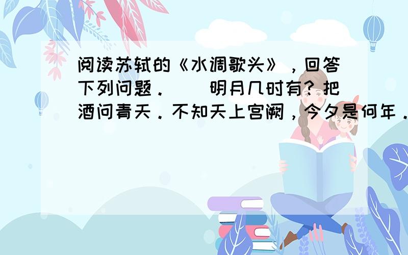 阅读苏轼的《水调歌头》，回答下列问题。　　明月几时有？把酒问青天。不知天上宫阙，今夕是何年。我欲乘