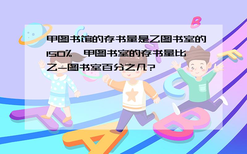 甲图书馆的存书量是乙图书室的150%,甲图书室的存书量比乙-图书室百分之几?