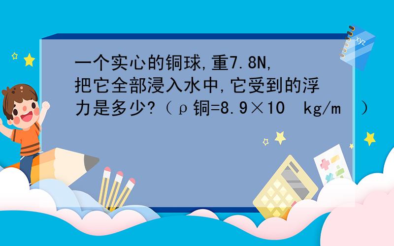 一个实心的铜球,重7.8N,把它全部浸入水中,它受到的浮力是多少?（ρ铜=8.9×10³kg/m³）