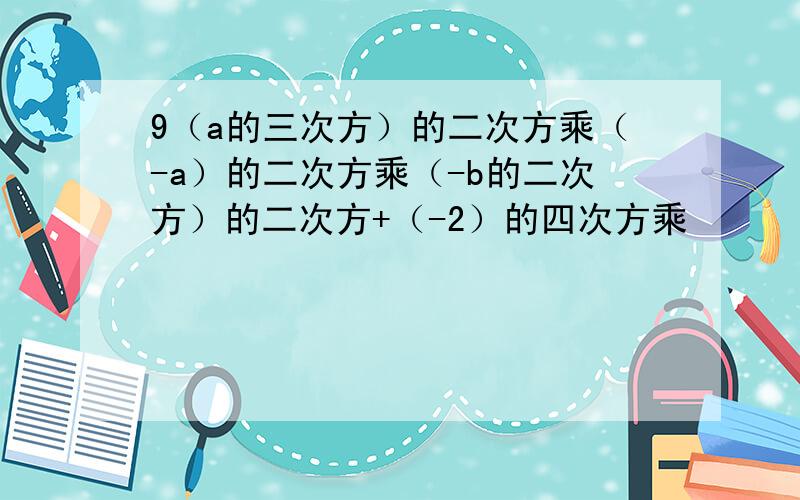 9（a的三次方）的二次方乘（-a）的二次方乘（-b的二次方）的二次方+（-2）的四次方乘