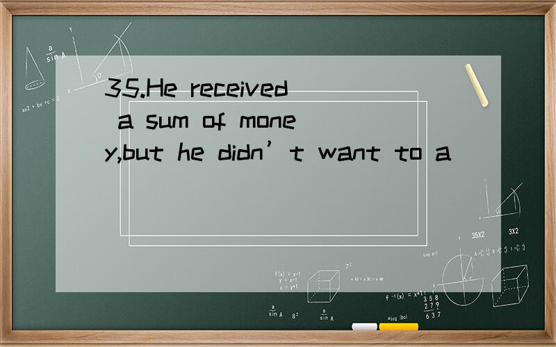 35.He received a sum of money,but he didn’t want to a_____ (