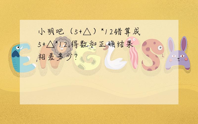 小明吧（5+△）*12错算成5+△*12,得数和正确结果相差多少?