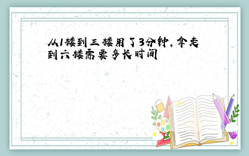 从1楼到三楼用了3分钟,拿走到六楼需要多长时间