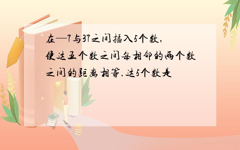 在—7与37之间插入5个数,使这五个数之间每相邻的两个数之间的距离相等.这5个数是