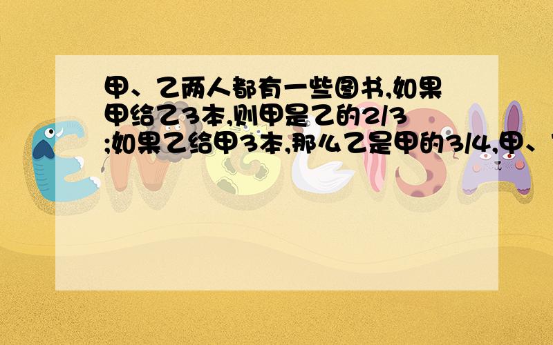 甲、乙两人都有一些图书,如果甲给乙3本,则甲是乙的2/3;如果乙给甲3本,那么乙是甲的3/4,甲、乙各有图书