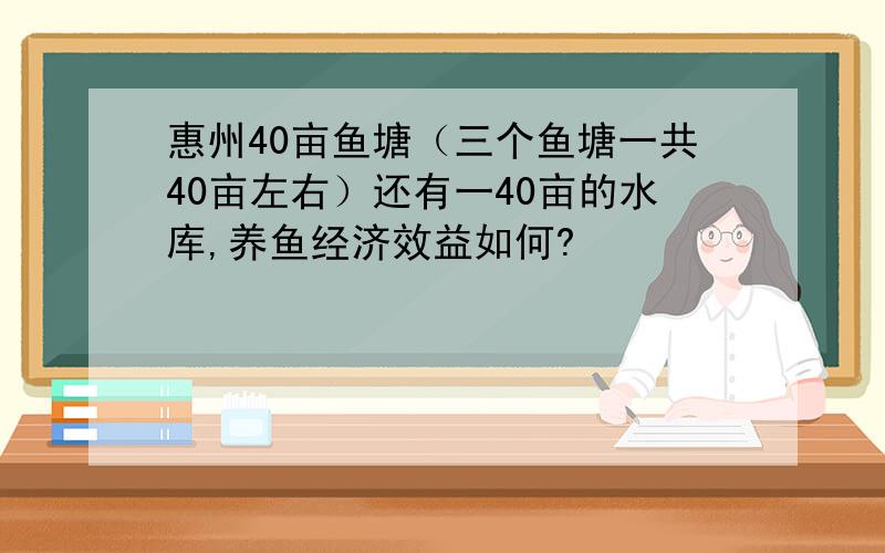 惠州40亩鱼塘（三个鱼塘一共40亩左右）还有一40亩的水库,养鱼经济效益如何?