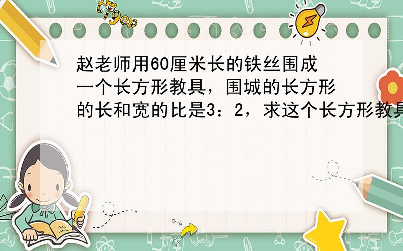 赵老师用60厘米长的铁丝围成一个长方形教具，围城的长方形的长和宽的比是3：2，求这个长方形教具的长和宽？