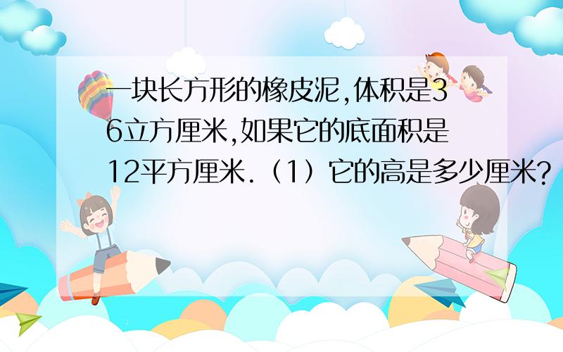 一块长方形的橡皮泥,体积是36立方厘米,如果它的底面积是12平方厘米.（1）它的高是多少厘米?（