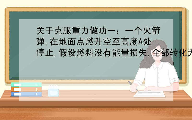 关于克服重力做功一：一个火箭弹,在地面点燃升空至高度A处停止,假设燃料没有能量损失,全部转化为推力.克服重力做功为mgA