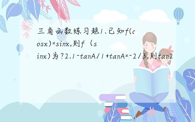 三角函数练习题1.已知f(cosx)=sinx,则f（sinx)为?2.1-tanA/1+tanA=-2/3,则tan2