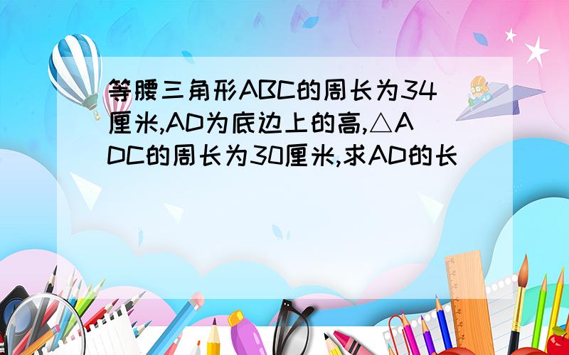 等腰三角形ABC的周长为34厘米,AD为底边上的高,△ADC的周长为30厘米,求AD的长