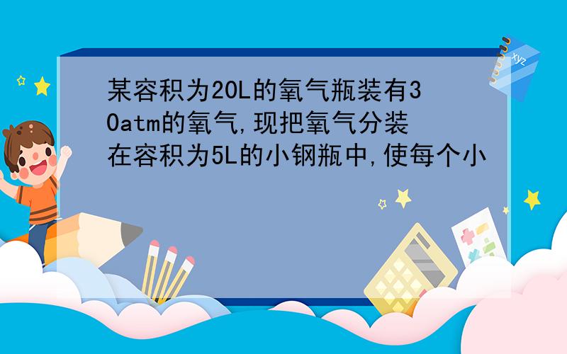 某容积为20L的氧气瓶装有30atm的氧气,现把氧气分装在容积为5L的小钢瓶中,使每个小