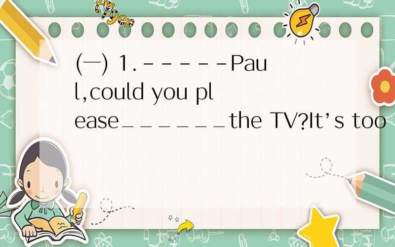 (一) 1.-----Paul,could you please______the TV?It’s too noisy.