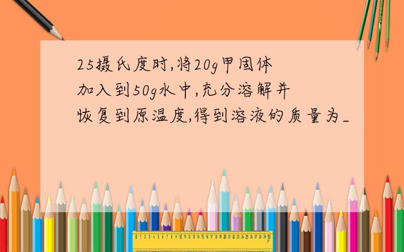 25摄氏度时,将20g甲固体加入到50g水中,充分溶解并恢复到原温度,得到溶液的质量为_