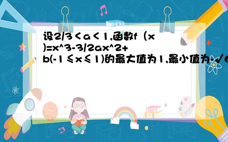 设2/3＜a＜1,函数f（x)=x^3-3/2ax^2+b(-1≤x≤1)的最大值为1,最小值为-√6/2求常数a、b