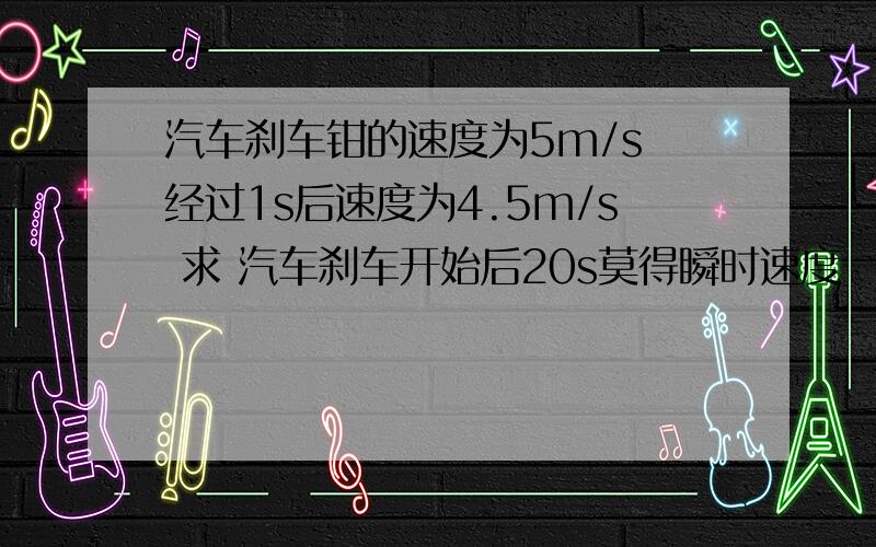 汽车刹车钳的速度为5m/s 经过1s后速度为4.5m/s 求 汽车刹车开始后20s莫得瞬时速度