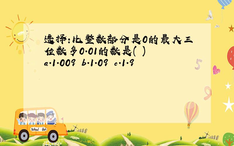 选择:比整数部分是0的最大三位数多0.01的数是( ) a.1.009 b.1.09 c.1.9